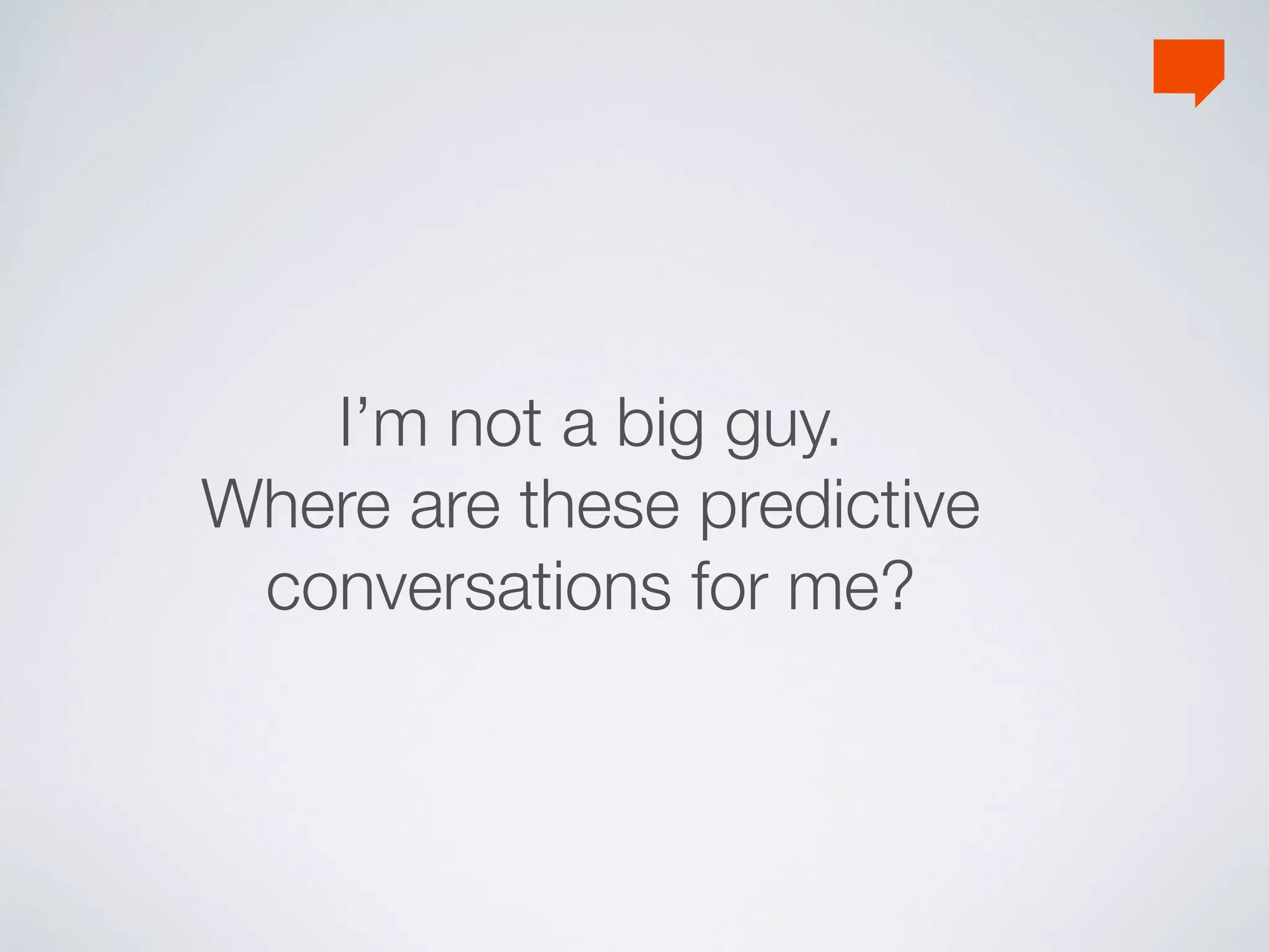 I’m not a big guy.
Where are these predictive
 conversations for me?
 