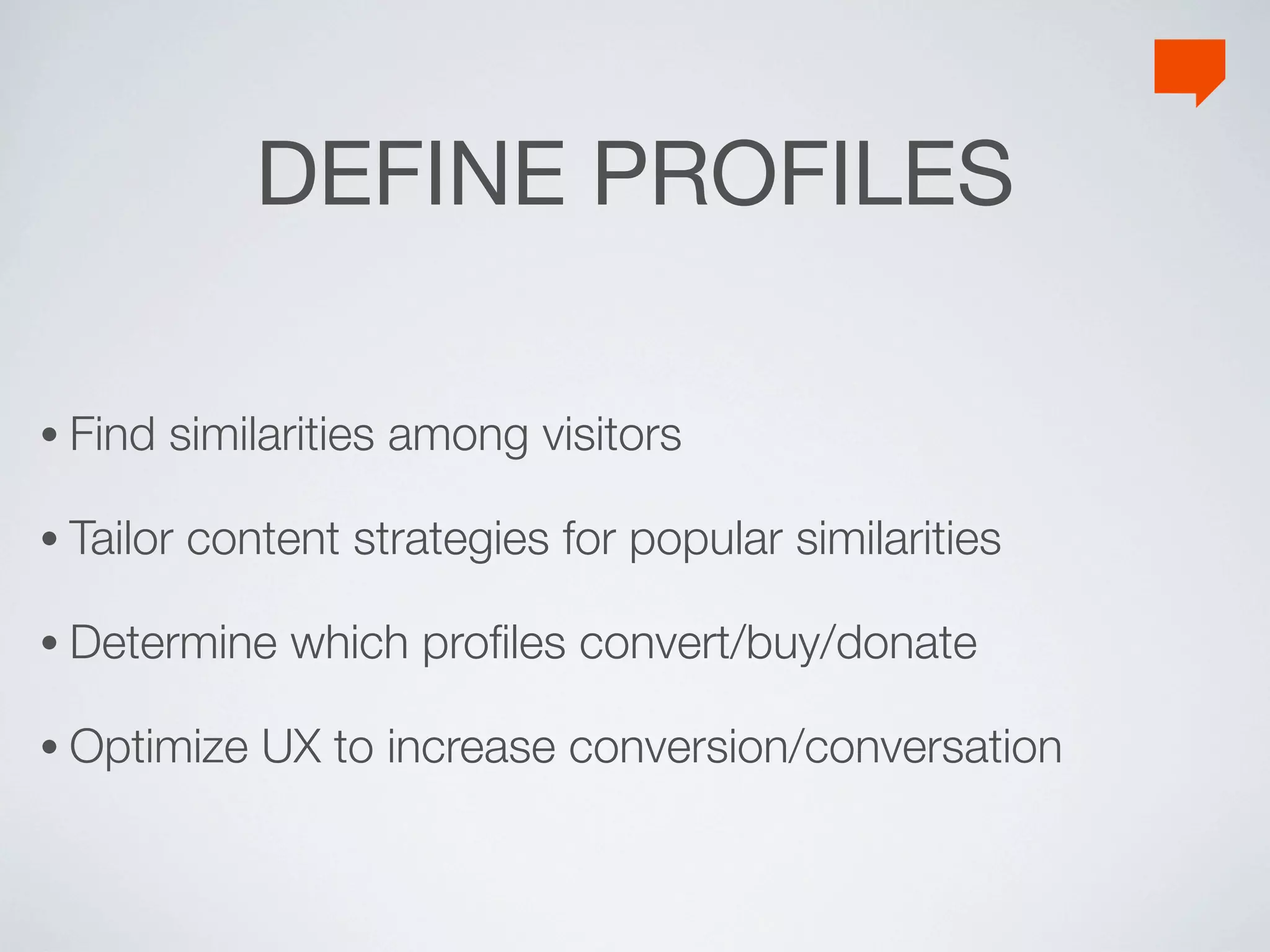 DEFINE PROFILES

• Find   similarities among visitors

• Tailor   content strategies for popular similarities

• Determine     which proﬁles convert/buy/donate

• Optimize    UX to increase conversion/conversation
 