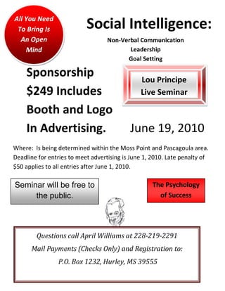 All You Need
 To Bring Is               Social Intelligence:
  An Open                          Non-Verbal Communication
    Mind                                  Leadership
                                         Goal Setting

    Sponsorship                                Lou Principe
    $249 Includes                              Live Seminar

    Booth and Logo
    In Advertising.                        June 19, 2010
Where: Is being determined within the Moss Point and Pascagoula area.
Deadline for entries to meet advertising is June 1, 2010. Late penalty of
$50 applies to all entries after June 1, 2010.

Seminar will be free to                             The Psychology
     the public.                                      of Success




        Questions call April Williams at 228-219-2291
      Mail Payments (Checks Only) and Registration to:
                P.O. Box 1232, Hurley, MS 39555
 