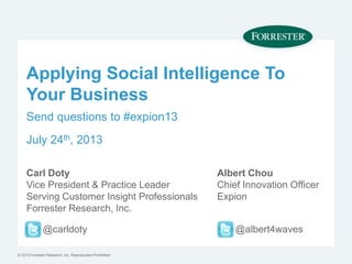 © 2012 Forrester Research, Inc. Reproduction Prohibited
Applying Social Intelligence To
Your Business
Carl Doty
Vice President & Practice Leader
Serving Customer Insight Professionals
Forrester Research, Inc.
@carldoty
Albert Chou
Chief Innovation Officer
Expion
@albert4waves
Send questions to #expion13
July 24th, 2013
 
