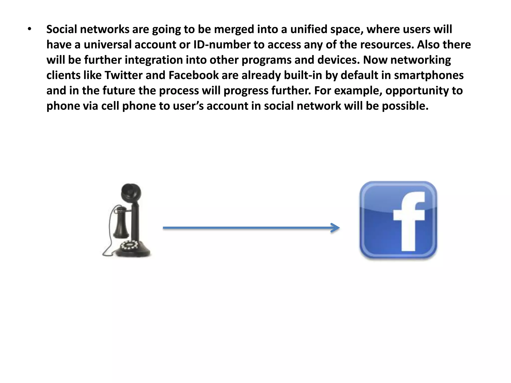 •   Social networks are going to be merged into a unified space, where users will
    have a universal account or ID-number to access any of the resources. Also there
    will be further integration into other programs and devices. Now networking
    clients like Twitter and Facebook are already built-in by default in smartphones
    and in the future the process will progress further. For example, opportunity to
    phone via cell phone to user’s account in social network will be possible.
 