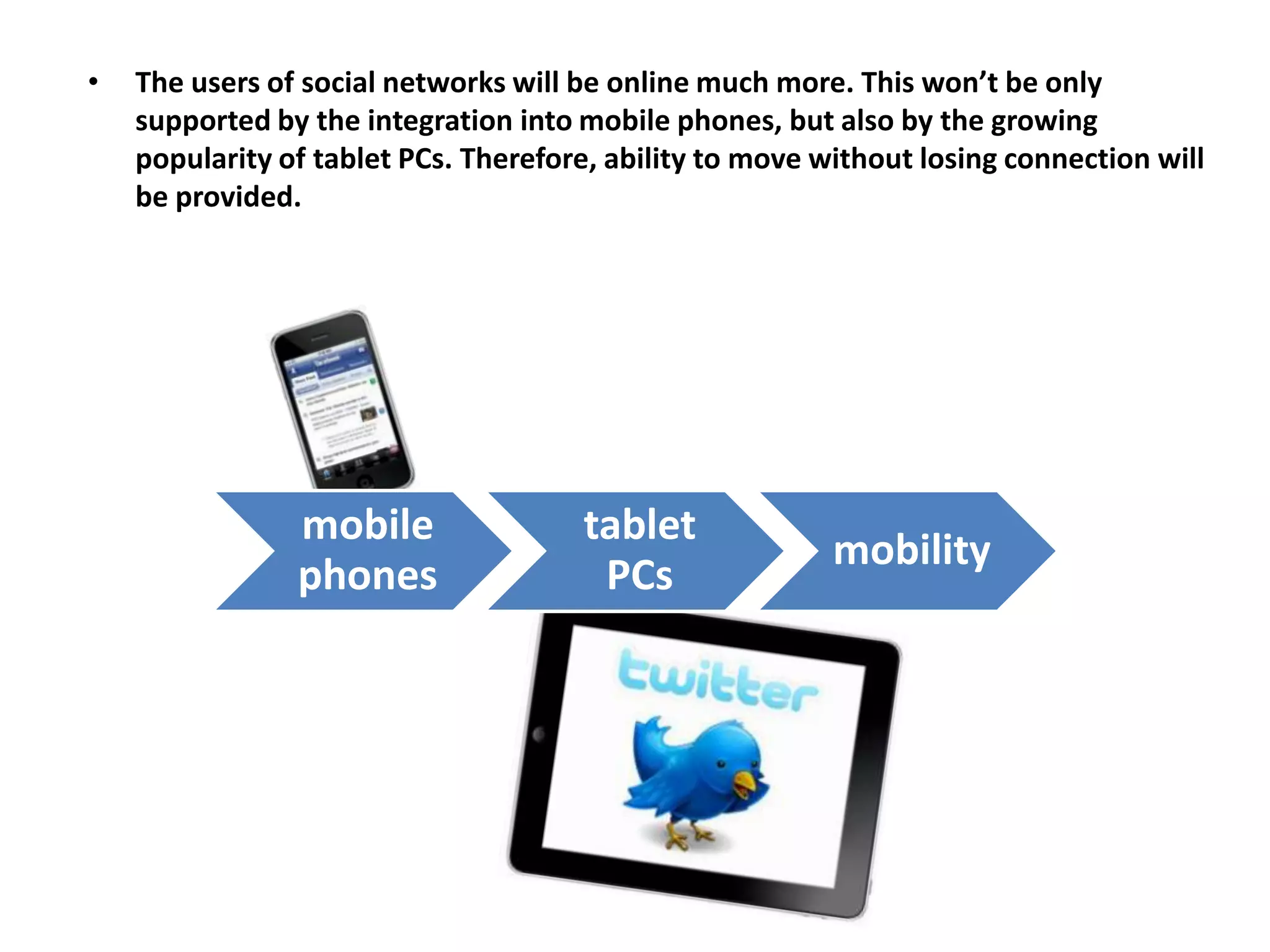 •   The users of social networks will be online much more. This won’t be only
    supported by the integration into mobile phones, but also by the growing
    popularity of tablet PCs. Therefore, ability to move without losing connection will
    be provided.




                mobile                tablet
                                                          mobility
                phones                 PCs
 