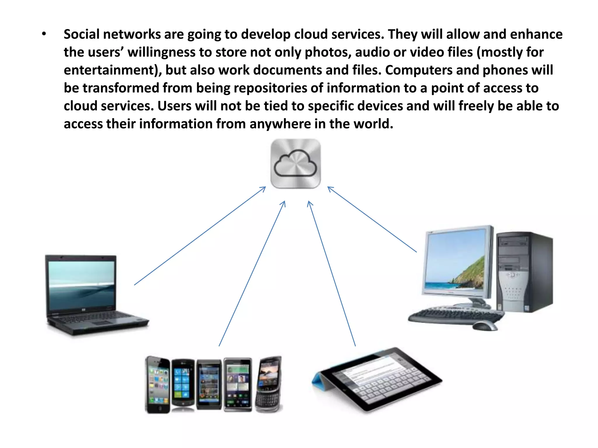 •   Social networks are going to develop cloud services. They will allow and enhance
    the users’ willingness to store not only photos, audio or video files (mostly for
    entertainment), but also work documents and files. Computers and phones will
    be transformed from being repositories of information to a point of access to
    cloud services. Users will not be tied to specific devices and will freely be able to
    access their information from anywhere in the world.
 