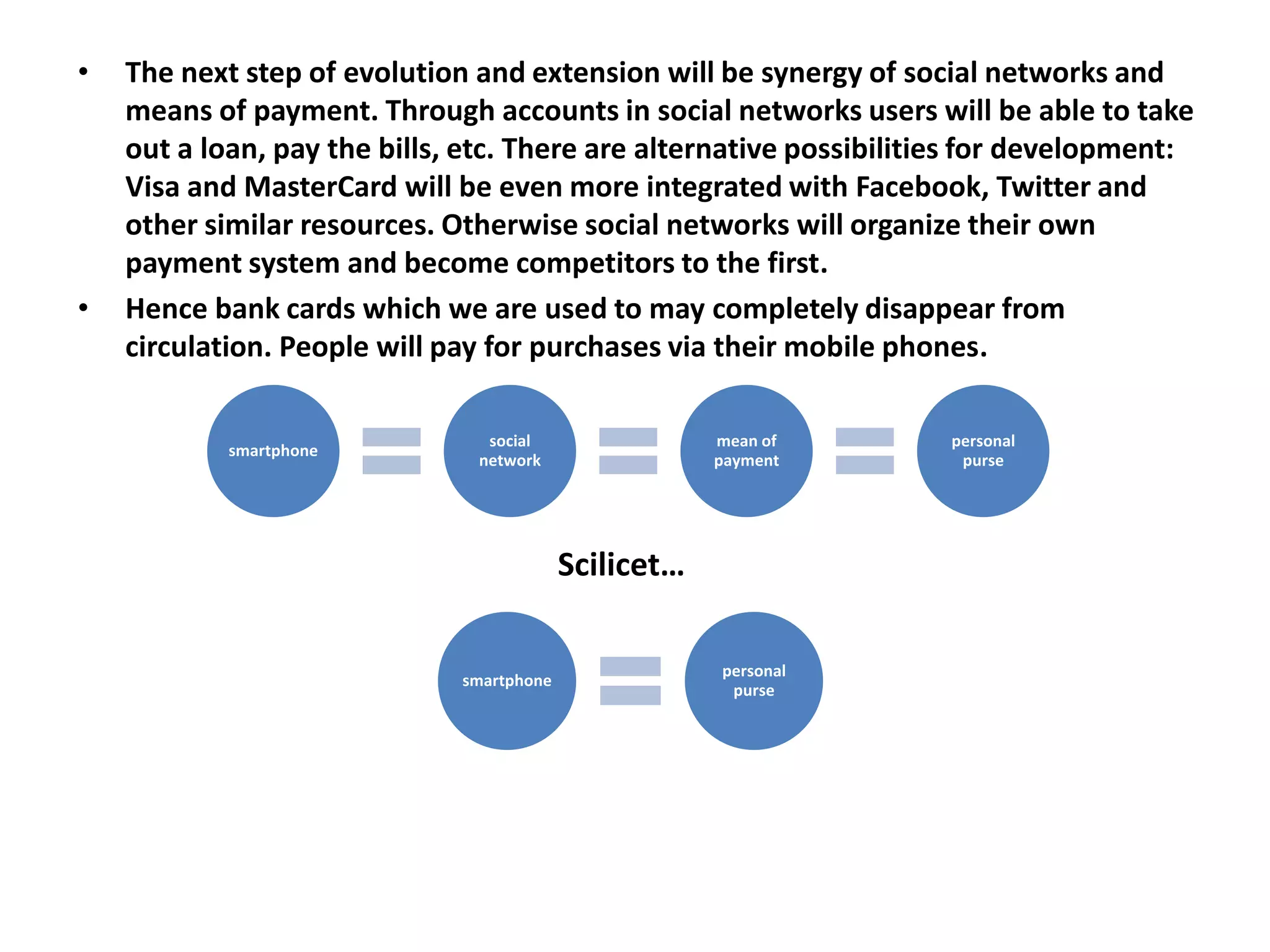 •   The next step of evolution and extension will be synergy of social networks and
    means of payment. Through accounts in social networks users will be able to take
    out a loan, pay the bills, etc. There are alternative possibilities for development:
    Visa and MasterCard will be even more integrated with Facebook, Twitter and
    other similar resources. Otherwise social networks will organize their own
    payment system and become competitors to the first.
•   Hence bank cards which we are used to may completely disappear from
    circulation. People will pay for purchases via their mobile phones.

                                social                 mean of      personal
            smartphone
                               network                 payment       purse




                                           Scilicet…

                                                       personal
                              smartphone
                                                        purse
 