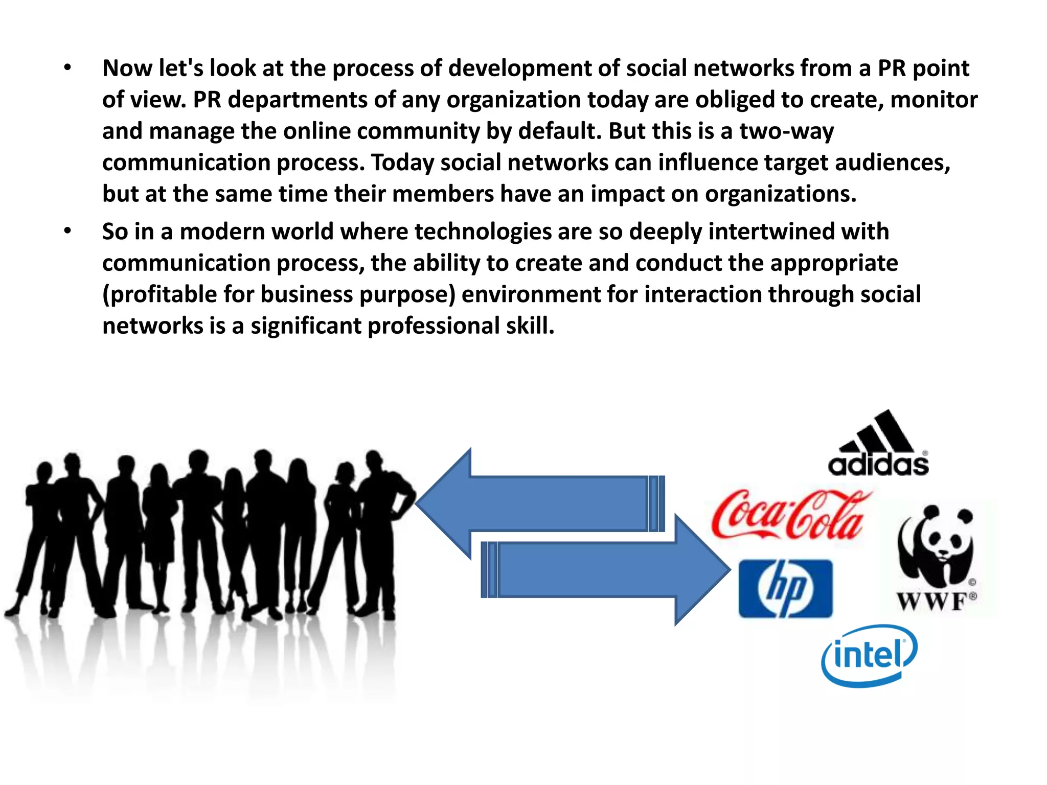 •   Now let's look at the process of development of social networks from a PR point
    of view. PR departments of any organization today are obliged to create, monitor
    and manage the online community by default. But this is a two-way
    communication process. Today social networks can influence target audiences,
    but at the same time their members have an impact on organizations.
•   So in a modern world where technologies are so deeply intertwined with
    communication process, the ability to create and conduct the appropriate
    (profitable for business purpose) environment for interaction through social
    networks is a significant professional skill.
 