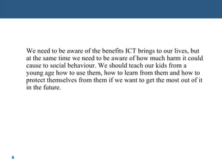 8
We need to be aware of the benefits ICT brings to our lives, but
at the same time we need to be aware of how much harm it could
cause to social behaviour. We should teach our kids from a
young age how to use them, how to learn from them and how to
protect themselves from them if we want to get the most out of it
in the future.
 