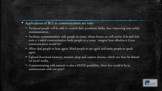 ▪ Applications of BCI in communication are vast:-
– Paralyzed people will be able to control their prosthetic limbs, thus improving non-verbal
communication.
– Facilitate communication with people in coma, whose brains are still active. It is said that
even a 1-sided communication heals people in a coma, imagine how effective a 2-way
communication would be!
– Allow deaf people to hear again, blind people to see again and mute people to speak
again.
– Upload/download memory, monitor sleep and capture dreams, which can then be shared
on social media.
– Communicating with animals is also a HUGE possibility. How fun would it be to
communicate with our pets?!
 