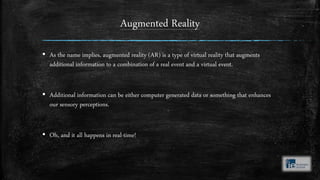 Augmented Reality
▪ As the name implies, augmented reality (AR) is a type of virtual reality that augments
additional information to a combination of a real event and a virtual event.
▪ Additional information can be either computer generated data or something that enhances
our sensory perceptions.
▪ Oh, and it all happens in real-time!
 