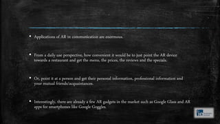 ▪ Applications of AR in communication are enormous.
▪ From a daily use perspective, how convenient it would be to just point the AR device
towards a restaurant and get the menu, the prices, the reviews and the specials.
▪ Or, point it at a person and get their personal information, professional information and
your mutual friends/acquaintances.
▪ Interestingly, there are already a few AR gadgets in the market such as Google Glass and AR
apps for smartphones like Google Goggles.
 