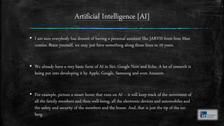 Artificial Intelligence [AI]
▪ I am sure everybody has dreamt of having a personal assistant like JARVIS from Iron Man
comics. Brace yourself, we may just have something along those lines in 10 years.
▪ We already have a very basic form of AI in Siri, Google Now and Echo. A lot of research is
being put into developing it by Apple, Google, Samsung and even Amazon.
▪ For example, picture a smart home that runs on AI – it will keep track of the movement of
all the family members and their well-being, all the electronic devices and automobiles and
the safety and security of the members and the house. And, that is just the tip of the ice-
berg.
 