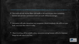 ▪ This world will only become flatter and smaller in the next 10 years when connectivity
between east and west, and between north and south will become stronger.
▪ Information will make interactions very transparent. Almost everybody’s life will be an open
book, even more than what it is today.
▪ Since everything will be available online, interactions among humans will be for important
things that add value to our lives.
 