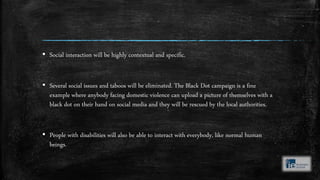 ▪ Social interaction will be highly contextual and specific.
▪ Several social issues and taboos will be eliminated. The Black Dot campaign is a fine
example where anybody facing domestic violence can upload a picture of themselves with a
black dot on their hand on social media and they will be rescued by the local authorities.
▪ People with disabilities will also be able to interact with everybody, like normal human
beings.
 