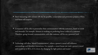 ▪ Since interacting with animals will also be possible, conservation and protection projects of flora
and fauna will improve.
▪ Companies will be able to personalize their communication with the customers, based on needs
and demands. For example, Amazon is working on predicting future orders of a customer.
Therefore, going forward, communication with that customer will be on a personal level.
▪ Technology will allow ‘Mood Communication’, where a person’s mood will influence
surroundings and therefore interactions. For example, a smart house can read a person’s mood
and would try to lift it, if it’s down, by changing the light pattern and music!
 