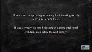 How we use the upcoming technology for interacting socially
in 2025, is in OUR hands.
If used correctly, we may be looking at a prime intellectual
evolution, even before the next century!
 