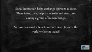 Social Interaction helps exchange opinions & ideas.
These ideas, then, help frame rules and structures
among a group of human beings.
So how has social interaction contributed towards the
world we live in today??
 