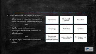 ▪ Social interaction can impact in 3 ways:-
– A local impact in a state or a country such as
culture, art/literature, reforms and ideologies
OR
– A global impact such as economy,
technological advancement, world wars and
political relations
OR
– A glocal impact such as education and food
cuisines.
Revolutions
Ideologies &
Reforms
Education
Technology WorldWars CivilWars
Formed new
countries and
developed old ones
Started and ended
civilizations
Art, literature and
culture
 