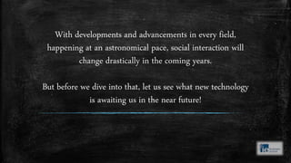With developments and advancements in every field,
happening at an astronomical pace, social interaction will
change drastically in the coming years.
But before we dive into that, let us see what new technology
is awaiting us in the near future!
 