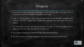 Holograms
▪ Remember all the fancy holographic technology we saw in movies like ‘Back to the Future’? Well, it
is almost here and will be available for the public in a few years.
▪ Apple has filed for patents in 2012. However, Microsoft has already developed a prototype called
‘Hololens’ and HTC’s ‘Oculus Rift’ is already here (although critics and experts have rated it
poorly!).
▪ We will be able to interact with life-sized projections of people and their surroundings who live
miles away! Sure beats video-call facility that currently exists.
▪ Even miniature projections are possible through watches and smart phones.
▪ We can touch them and even go through them since they are projections, how fascinating!
 