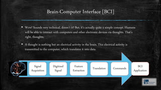 Brain-Computer Interface [BCI]
▪ Wow! Sounds very technical, doesn’t it? But, it’s actually quite a simple concept. Humans
will be able to interact with computers and other electronic devices via thoughts. That’s
right, thoughts.
▪ A thought is nothing but an electrical activity in the brain. This electrical activity is
transmitted to the computer, which translates it into data.
Signal
Acquisition
Digitized
Signal
Feature
Extraction
Translation Commands
BCI
Application
 