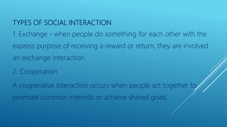 TYPES OF SOCIAL INTERACTION
1. Exchange - when people do something for each other with the
express purpose of receiving a reward or return, they are involved
an exchange interaction.
2. Cooperation
A cooperative interaction occurs when people act together to
promote common interests or achieve shared goals.
 