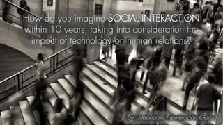 How do you imagine SOCIAL INTERACTION
within 10 years, taking into consideration the
impact of technology on human relations?
by: Stephanie Heinemann Garza
 