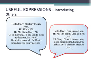 USEFUL EXPRESSIONS                    – Introducing
Others

   Hello, Stacy. Meet my friend,
                 Fran.
           Hi. This is Ali.
      Hi. Ali, Stacy. Stacy, Ali.     Hello, Stacy. Nice to meet you.
 Good morning. I’d like you to meet   Hi, Ali. I’m Saiful. Glad to meet
      my lecturer, Mr. Saiful.                       you.
   Good afternoon, sir. I’d like to   Hi, Stacy. Pleased to meet you.
   introduce you to my parents.       Good morning Mr. Saiful. I’m
                                      Zahari. It’s a pleasure meeting
                                                     you.
 