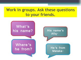 Work in groups. Ask these questions
          to your friends.

     What ’ s
   his name?        His name ’ s
                       Afiq .



    Where ’ s
                      He ’ s from
    he from?           Melaka .
 