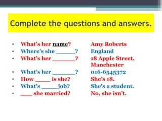 Complete the questions and answers.

•   What’s her name?     Amy Roberts
•   Where’s she _____?   England
•   What’s her ______?   18 Apple Street,
                         Manchester
•   What’s her ______?   016-6545372
•   How ____ is she?     She’s 18.
•   What’s ____ job?     She’s a student.
•   ___ she married?     No, she isn’t.
 