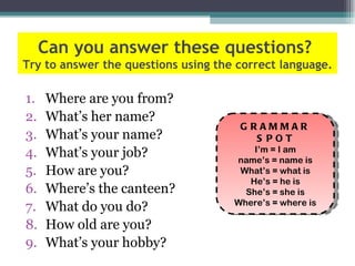 Can you answer these questions?
Try to answer the questions using the correct language.

1.   Where are you from?
2.   What’s her name?
                                      GRAMMAR
3.   What’s your name?                  S POT
                                         I’m = I am
4.   What’s your job?                name’s = name is
5.   How are you?                     What’s = what is
                                        He’s = he is
6.   Where’s the canteen?              She’s = she is
                                     Where’s = where is
7.   What do you do?
8.   How old are you?
9.   What’s your hobby?
 