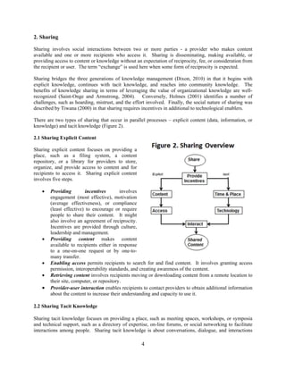 2. Sharing
Sharing involves social interactions between two or more parties - a provider who makes content
available and one or more recipients who access it. Sharing is disseminating, making available, or
providing access to content or knowledge without an expectation of reciprocity, fee, or consideration from
the recipient or user. The term “exchange” is used here when some form of reciprocity is expected.
Sharing bridges the three generations of knowledge management (Dixon, 2010) in that it begins with
explicit knowledge, continues with tacit knowledge, and reaches into community knowledge. The
benefits of knowledge sharing in terms of leveraging the value of organizational knowledge are wellrecognized (Saint-Onge and Armstrong, 2004). Conversely, Holmes (2001) identifies a number of
challenges, such as hoarding, mistrust, and the effort involved. Finally, the social nature of sharing was
described by Tiwana (2000) in that sharing requires incentives in additional to technological enablers.
There are two types of sharing that occur in parallel processes – explicit content (data, information, or
knowledge) and tacit knowledge (Figure 2).
2.1 Sharing Explicit Content
Sharing explicit content focuses on providing a
place, such as a filing system, a content
repository, or a library for providers to store,
organize, and provide access to content and for
recipients to access it. Sharing explicit content
involves five steps.









Providing
incentives
involves
engagement (most effective), motivation
(average effectiveness), or compliance
(least effective) to encourage or require
people to share their content. It might
also involve an agreement of reciprocity.
Incentives are provided through culture,
leadership and management.
Providing content makes content
available to recipients either in response
to a one-on-one request or by one-tomany transfer.
Enabling access permits recipients to search for and find content. It involves granting access
permission, interoperability standards, and creating awareness of the content.
Retrieving content involves recipients moving or downloading content from a remote location to
their site, computer, or repository.
Provider-user interaction enables recipients to contact providers to obtain additional information
about the content to increase their understanding and capacity to use it.

2.2 Sharing Tacit Knowledge
Sharing tacit knowledge focuses on providing a place, such as meeting spaces, workshops, or symposia
and technical support, such as a directory of expertise, on-line forums, or social networking to facilitate
interactions among people. Sharing tacit knowledge is about conversations, dialogue, and interactions

4

 