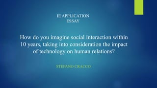 IE APPLICATION 
ESSAY 
How do you imagine social interaction within 
10 years, taking into consideration the impact 
of technology on human relations? 
STEFANO CRACCO 
 