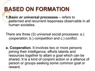 BASED ON FORMATION
1.Basic or universal processes – refers to
patterned and recurrent responses observable in all
human societies.
There are three (3) universal social processes: a.)
cooperation, b.) competition and c.) conflict.
a. Cooperation. It involves two or more persons
joining their intelligence, efforts talents and
resources together to attain a goal which can be
shared. It is a kind of conjoint action or a alliance of
person or groups seeking some common goal or
reward.
 