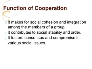 Function of Cooperation
It makes for social cohesion and integration
among the members of a group.
It contributes to social stability and order.
It fosters consensus and compromise in
various social issues.
 