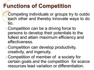Functions of Competition
Competing individuals or groups try to outdo
each other and thereby innovate ways to do
so.
Competition can be a driving force to
persons to develop their potentials to the
fullest and attain maximum efficiency and
effectiveness.
Competition can develop productivity,
creativity, and ingenuity.
Competition of member of a society for
certain goals and the competition for scarce
resources lead variation or differentiation.
 