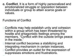 c. Conflict. It is a form of highly personalized and
emotionalized struggle or opposition between
individuals or group to attain scarce goals or
values.
Functions of Conflict
Conflicts may help establish unity and cohesion
within a group which has been threatened by
hostile and antagonistic feelings among the
members. “Conflict with the outside brings peace
in the inside.”
Internal conflict becomes a stabilizing and
integrating mechanism in certain instances.
Conflict provides an outlet for the expression of
suppresses emotions and frustrations.
 