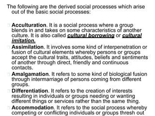 The following are the derived social processes which arise
out of the basic social processes:
Acculturation. It is a social process where a group
blends in and takes on some characteristics of another
culture. It is also called cultural borrowing or cultural
imitation.
Assimilation. It involves some kind of interpenetration or
fusion of cultural elements whereby persons or groups
accept the cultural traits, attitudes, beliefs and sentiments
of another through direct, friendly and continuous
contacts.
Amalgamation. It refers to some kind of biological fusion
through intermarriage of persons coming from different
groups.
Differentiation. It refers to the creation of interests
resulting in individuals or groups needing or wanting
different things or services rather than the same thing.
Accommodation. It refers to the social process whereby
competing or conflicting individuals or groups thresh out
 