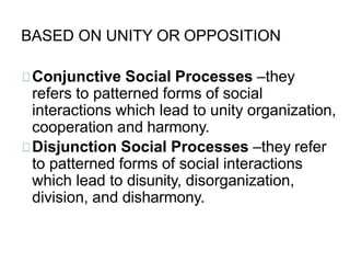 BASED ON UNITY OR OPPOSITION
Conjunctive Social Processes –they
refers to patterned forms of social
interactions which lead to unity organization,
cooperation and harmony.
Disjunction Social Processes –they refer
to patterned forms of social interactions
which lead to disunity, disorganization,
division, and disharmony.
 