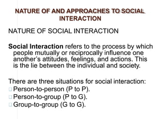 NATURE OF AND APPROACHES TO SOCIAL
INTERACTION
NATURE OF SOCIAL INTERACTION
Social Interaction refers to the process by which
people mutually or reciprocally influence one
another’s attitudes, feelings, and actions. This
is the lie between the individual and society.
There are three situations for social interaction:
Person-to-person (P to P).
Person-to-group (P to G).
Group-to-group (G to G).
 