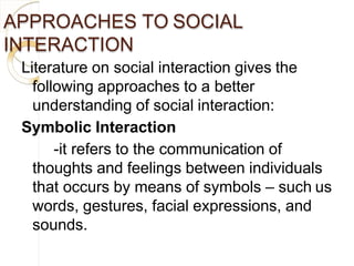 APPROACHES TO SOCIAL
INTERACTION
Literature on social interaction gives the
following approaches to a better
understanding of social interaction:
Symbolic Interaction
-it refers to the communication of
thoughts and feelings between individuals
that occurs by means of symbols – such us
words, gestures, facial expressions, and
sounds.
 