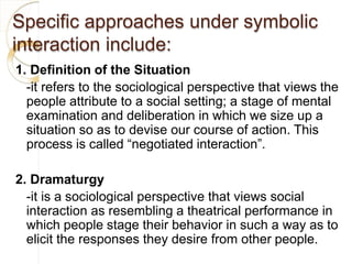 Specific approaches under symbolic
interaction include:
1. Definition of the Situation
-it refers to the sociological perspective that views the
people attribute to a social setting; a stage of mental
examination and deliberation in which we size up a
situation so as to devise our course of action. This
process is called “negotiated interaction”.
2. Dramaturgy
-it is a sociological perspective that views social
interaction as resembling a theatrical performance in
which people stage their behavior in such a way as to
elicit the responses they desire from other people.
 