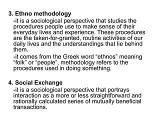 3. Ethno methodology
-it is a sociological perspective that studies the
procedures people use to make sense of their
everyday lives and experience. These procedures
are the taken-for-granted, routine activities of our
daily lives and the understandings that lie behind
them.
-it comes from the Greek word “ethnos” meaning
“folk” or “people”, methodology refers to the
procedures used in doing something.
4. Social Exchange
-it is a sociological perspective that portrays
interaction as a more or less straightforward and
rationally calculated series of mutually beneficial
transactions.
 