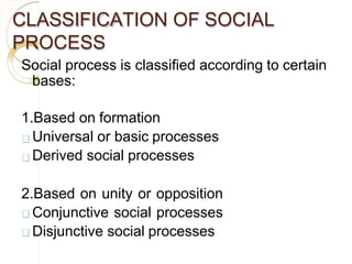 CLASSIFICATION OF SOCIAL
PROCESS
Social process is classified according to certain
bases:
1.Based on formation
Universal or basic processes
Derived social processes
2.Based on unity or opposition
Conjunctive social processes
Disjunctive social processes
 
