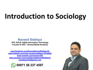 Introduction to Sociology
Naveed Siddiqui
PhD. M.B.E. PgDip Information Technology
Founder & CEO – Naveed Media Academy
www.facebook.com/NaveedAhmedSiddiqui33
www.linkedin.com/in/dr-naveed-siddiqui-191a4b2b
www.youtube.com/user/nvd30
www.youtube.com/user/NaveedAhmedSiddiqui3
nasiddiqui333@gmail.com
00971 56 237 4597
 