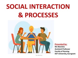 SOCIAL INTERACTION
& PROCESSES
Presented by:
Ms Manisha
Assistant Professor
Faculty of Nursing
SGT University, Gurugram
Ms Manisha
 