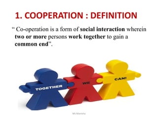 1. COOPERATION : DEFINITION
“ Co-operation is a form of social interaction wherein
two or more persons work together to gain a
common end”.
Ms Manisha
 