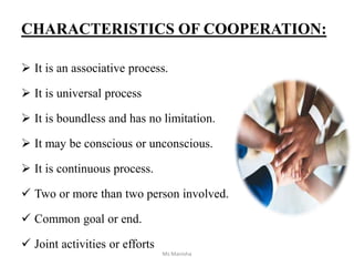 CHARACTERISTICS OF COOPERATION:
 It is an associative process.
 It is universal process
 It is boundless and has no limitation.
 It may be conscious or unconscious.
 It is continuous process.
 Two or more than two person involved.
 Common goal or end.
 Joint activities or efforts
Ms Manisha
 