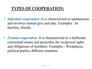 TYPES OF COOPERATION:
• Informal cooperation- It is characterized as spontaneous
and involves mutual give and take. Examples : In
families, friends.
• Formal cooperation- It is characterized as a deliberate
contractual nature and prescribes the reciprocal rights
and obligations of members. Examples : Workplaces,
political parties, different countries.
Ms Manisha
 