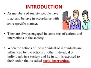 INTRODUCTION
• As members of society, people have
to act and behave in accordance with
some specific manner.
• They are always engaged in some sort of actions and
interactions in the society.
• When the actions of the individual or individuals are
influenced by the actions of other individual or
individuals in a society and he in turn is exposed to
their action that is called social interaction.
Ms Manisha
 