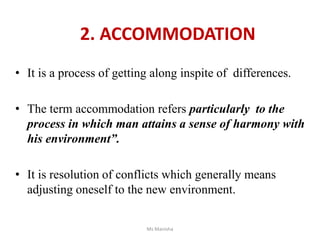 2. ACCOMMODATION
• It is a process of getting along inspite of differences.
• The term accommodation refers particularly to the
process in which man attains a sense of harmony with
his environment”.
• It is resolution of conflicts which generally means
adjusting oneself to the new environment.
Ms Manisha
 