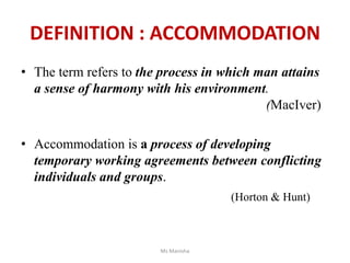 DEFINITION : ACCOMMODATION
• The term refers to the process in which man attains
a sense of harmony with his environment.
(MacIver)
• Accommodation is a process of developing
temporary working agreements between conflicting
individuals and groups.
(Horton & Hunt)
Ms Manisha
 
